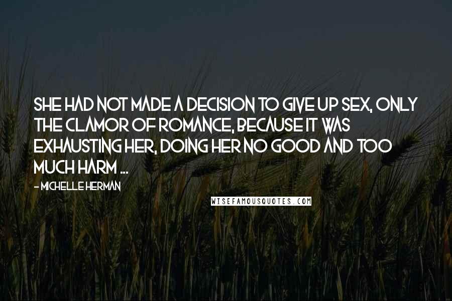 Michelle Herman quotes: She had not made a decision to give up sex, only the clamor of romance, because it was exhausting her, doing her no good and too much harm ...