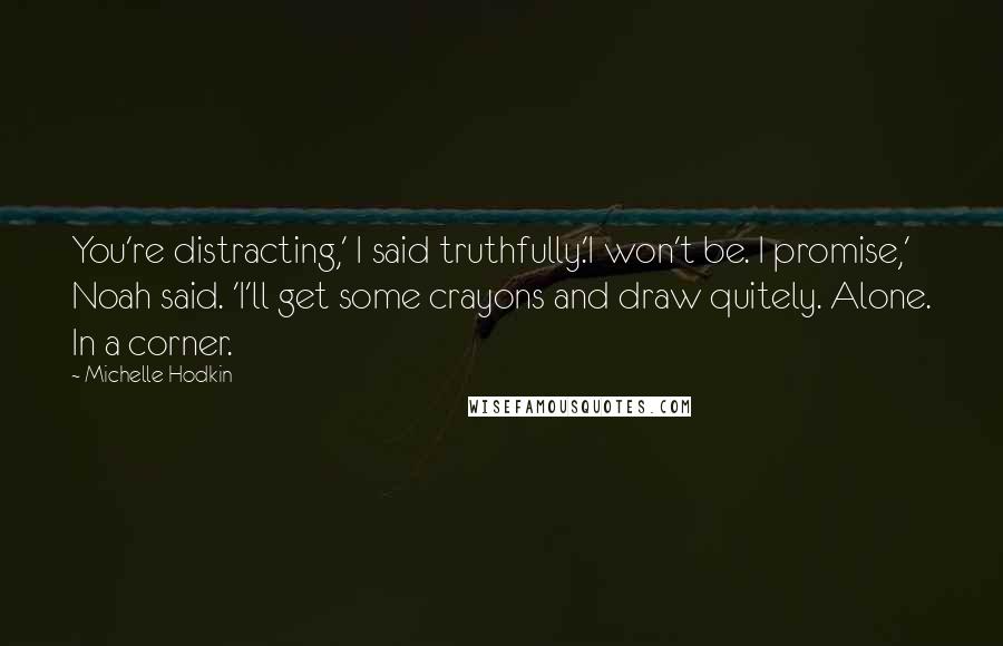 Michelle Hodkin quotes: You're distracting,' I said truthfully.'I won't be. I promise,' Noah said. 'I'll get some crayons and draw quitely. Alone. In a corner.
