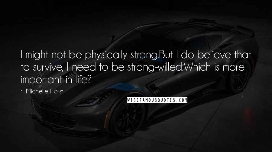 Michelle Horst quotes: I might not be physically strong.But I do believe that to survive, I need to be strong-willed.Which is more important in life? Michelle Horst quotes: I might not be physically strong.But I do believe that to survive, I need to be strong-willed.Which is more important in life?