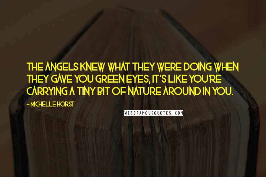 Michelle Horst quotes: The angels knew what they were doing when they gave you green eyes, it's like you're carrying a tiny bit of nature around in you. Michelle Horst quotes: The angels knew what they were doing when they gave you green eyes, it's like you're carrying a tiny bit of nature around in you.