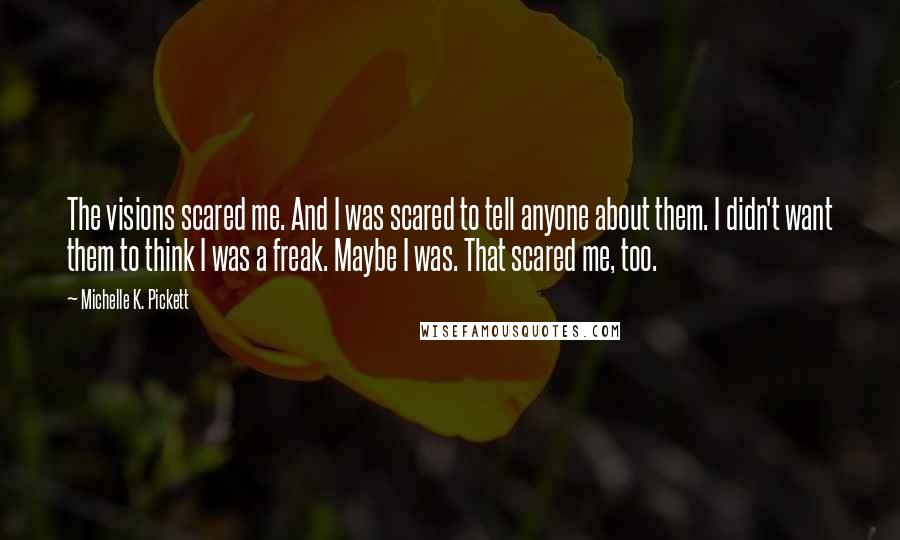 Michelle K. Pickett quotes: The visions scared me. And I was scared to tell anyone about them. I didn't want them to think I was a freak. Maybe I was. That scared me, too.