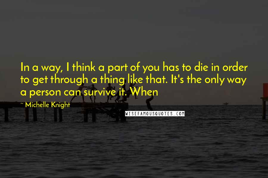 Michelle Knight quotes: In a way, I think a part of you has to die in order to get through a thing like that. It's the only way a person can survive it. Michelle Knight quotes: In a way, I think a part of you has to die in order to get through a thing like that. It's the only way a person can survive it.