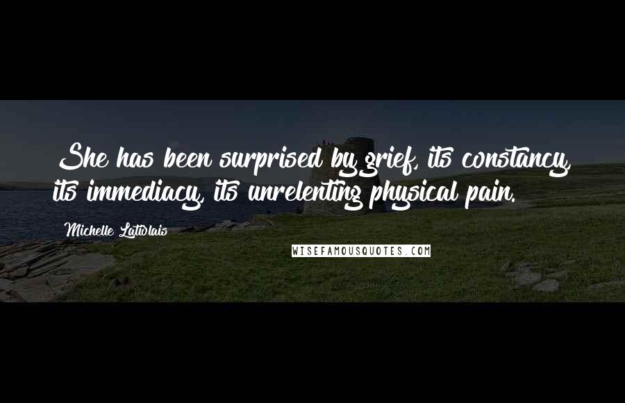 Michelle Latiolais quotes: She has been surprised by grief, its constancy, its immediacy, its unrelenting physical pain. Michelle Latiolais quotes: She has been surprised by grief, its constancy, its immediacy, its unrelenting physical pain.