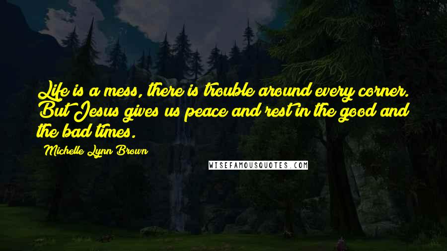 Michelle Lynn Brown quotes: Life is a mess, there is trouble around every corner. But Jesus gives us peace and rest in the good and the bad times.