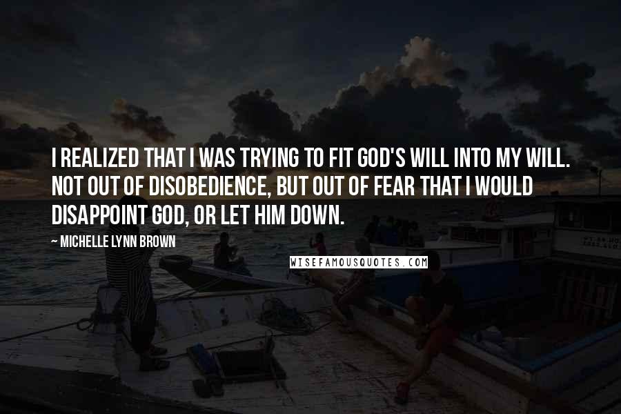 Michelle Lynn Brown quotes: I realized that I was trying to fit God's will into my will. Not out of disobedience, but out of fear that I would disappoint God, or let Him down. Michelle Lynn Brown quotes: I realized that I was trying to fit God's will into my will. Not out of disobedience, but out of fear that I would disappoint God, or let Him down.