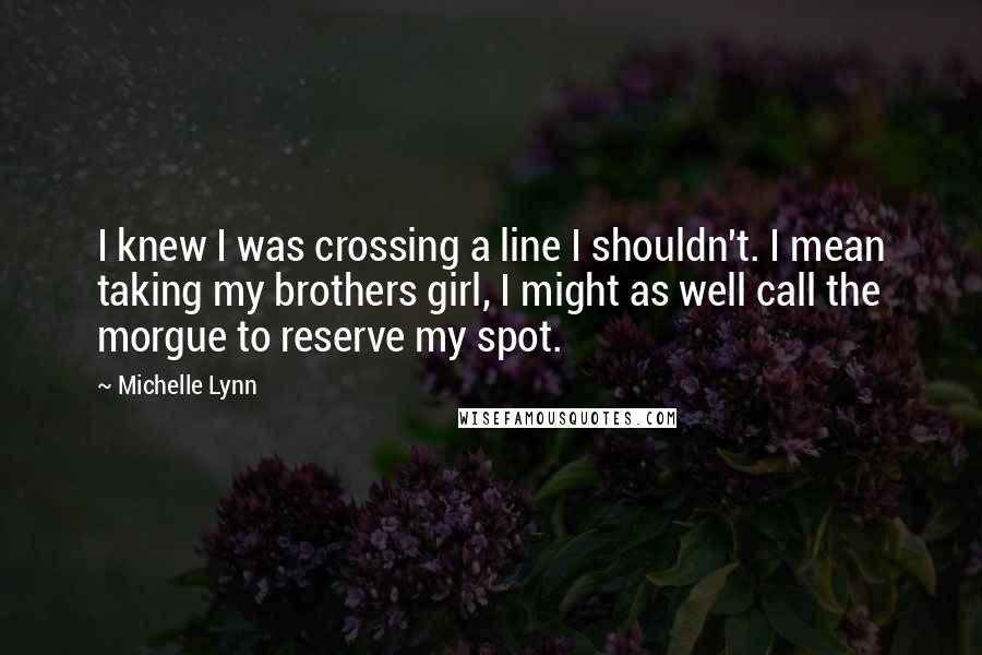 Michelle Lynn quotes: I knew I was crossing a line I shouldn't. I mean taking my brothers girl, I might as well call the morgue to reserve my spot.