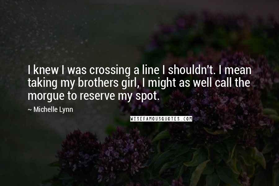 Michelle Lynn quotes: I knew I was crossing a line I shouldn't. I mean taking my brothers girl, I might as well call the morgue to reserve my spot. Michelle Lynn quotes: I knew I was crossing a line I shouldn't. I mean taking my brothers girl, I might as well call the morgue to reserve my spot.