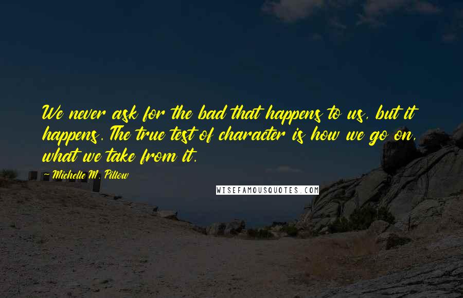 Michelle M. Pillow quotes: We never ask for the bad that happens to us, but it happens. The true test of character is how we go on, what we take from it. Michelle M. Pillow quotes: We never ask for the bad that happens to us, but it happens. The true test of character is how we go on, what we take from it.
