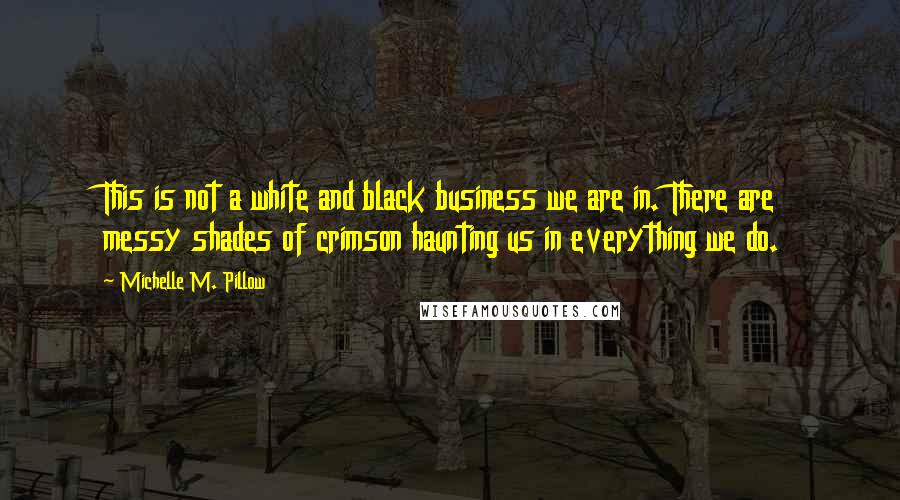 Michelle M. Pillow quotes: This is not a white and black business we are in. There are messy shades of crimson haunting us in everything we do. Michelle M. Pillow quotes: This is not a white and black business we are in. There are messy shades of crimson haunting us in everything we do.