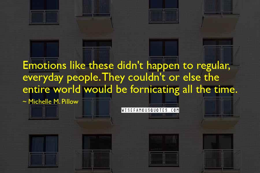 Michelle M. Pillow quotes: Emotions like these didn't happen to regular, everyday people. They couldn't or else the entire world would be fornicating all the time. Michelle M. Pillow quotes: Emotions like these didn't happen to regular, everyday people. They couldn't or else the entire world would be fornicating all the time.