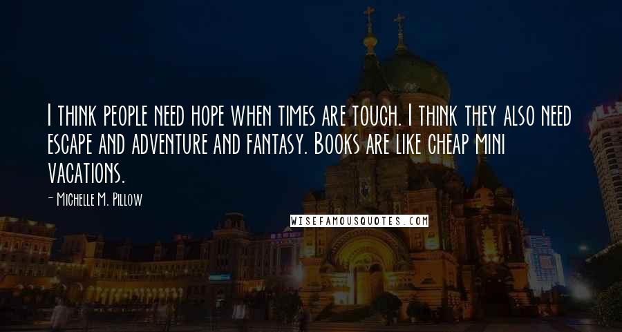 Michelle M. Pillow quotes: I think people need hope when times are tough. I think they also need escape and adventure and fantasy. Books are like cheap mini vacations.