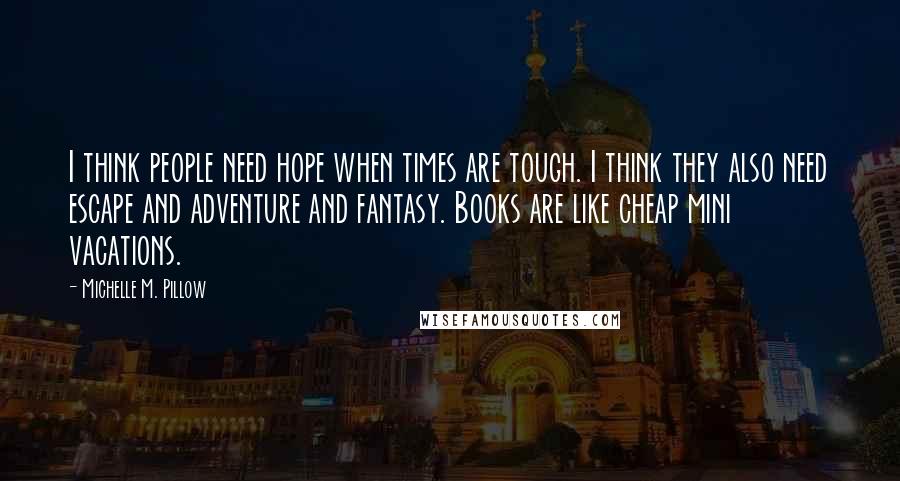 Michelle M. Pillow quotes: I think people need hope when times are tough. I think they also need escape and adventure and fantasy. Books are like cheap mini vacations. Michelle M. Pillow quotes: I think people need hope when times are tough. I think they also need escape and adventure and fantasy. Books are like cheap mini vacations.