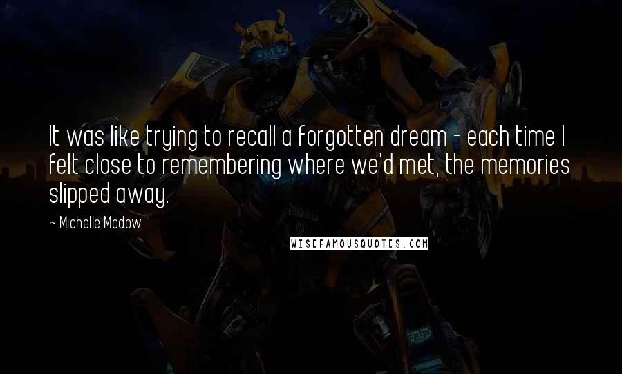 Michelle Madow quotes: It was like trying to recall a forgotten dream - each time I felt close to remembering where we'd met, the memories slipped away.