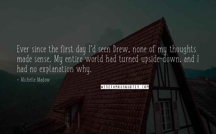 Michelle Madow quotes: Ever since the first day I'd seen Drew, none of my thoughts made sense. My entire world had turned upside-down, and I had no explanation why.