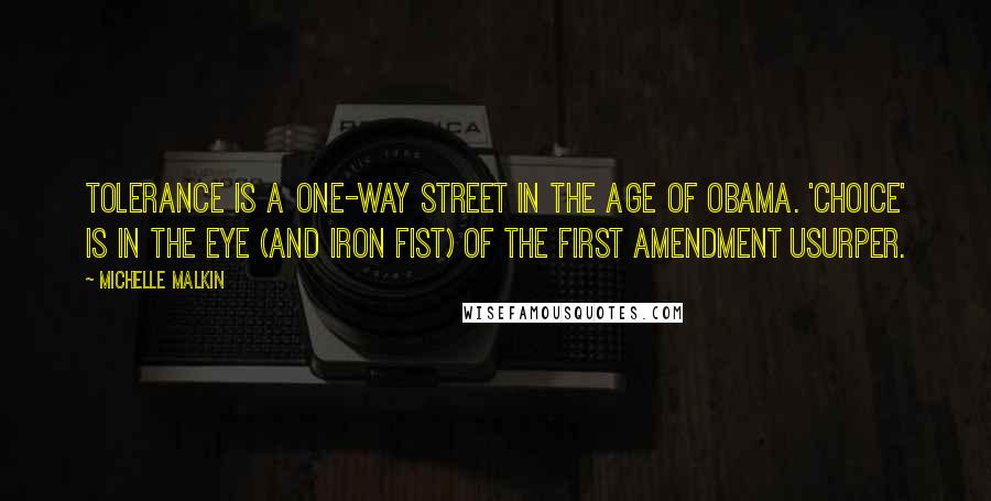 Michelle Malkin quotes: Tolerance is a one-way street in the Age of Obama. 'Choice' is in the eye (and iron fist) of the First Amendment usurper. Michelle Malkin quotes: Tolerance is a one-way street in the Age of Obama. 'Choice' is in the eye (and iron fist) of the First Amendment usurper.