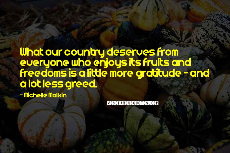 Michelle Malkin quotes: What our country deserves from everyone who enjoys its fruits and freedoms is a little more gratitude - and a lot less greed. Michelle Malkin quotes: What our country deserves from everyone who enjoys its fruits and freedoms is a little more gratitude - and a lot less greed.