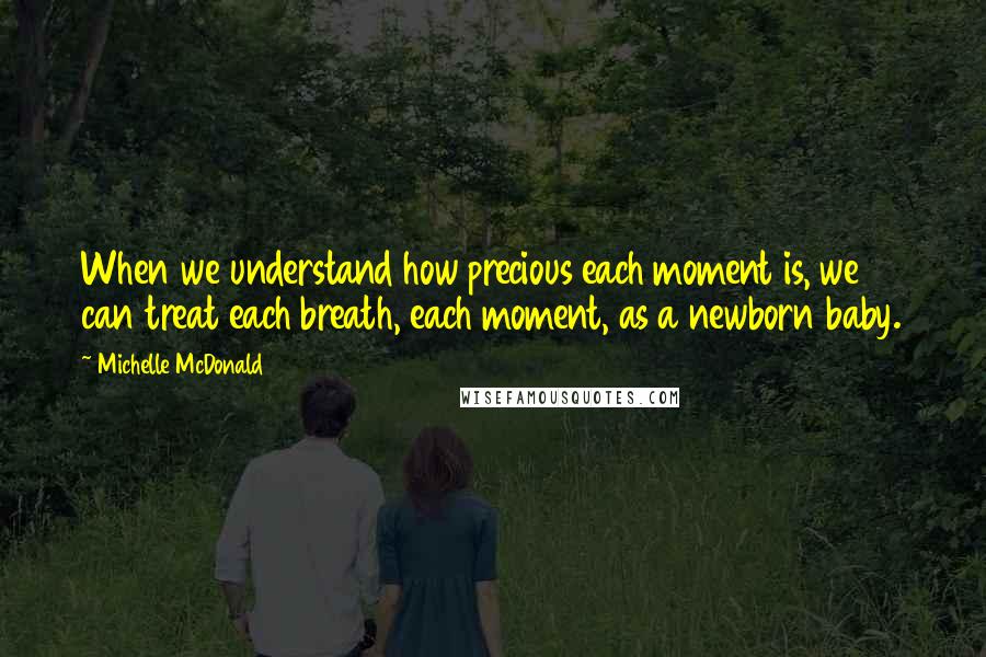Michelle McDonald quotes: When we understand how precious each moment is, we can treat each breath, each moment, as a newborn baby. Michelle McDonald quotes: When we understand how precious each moment is, we can treat each breath, each moment, as a newborn baby.