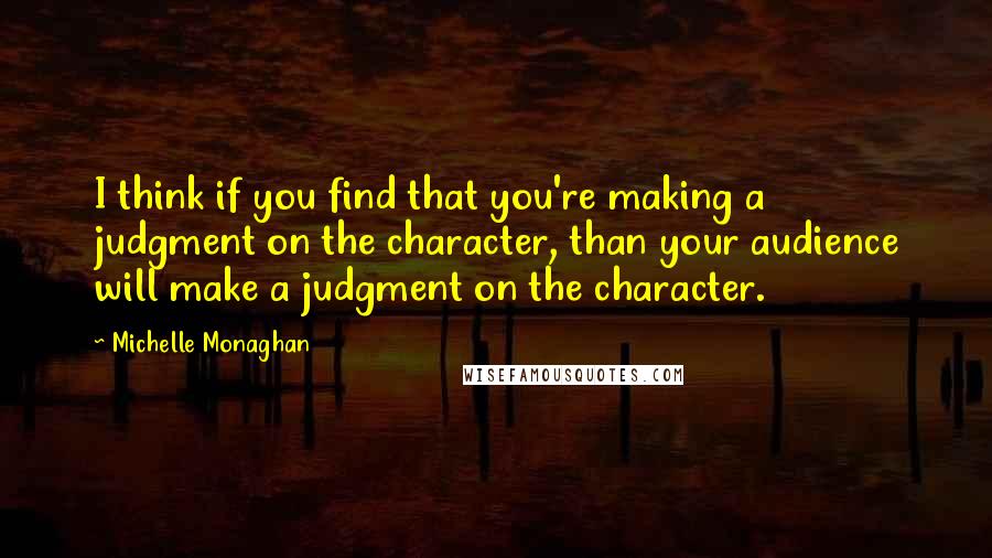 Michelle Monaghan quotes: I think if you find that you're making a judgment on the character, than your audience will make a judgment on the character.