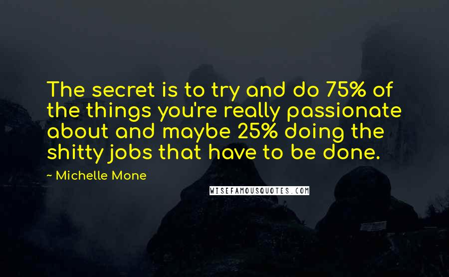 Michelle Mone quotes: The secret is to try and do 75% of the things you're really passionate about and maybe 25% doing the shitty jobs that have to be done. Michelle Mone quotes: The secret is to try and do 75% of the things you're really passionate about and maybe 25% doing the shitty jobs that have to be done.