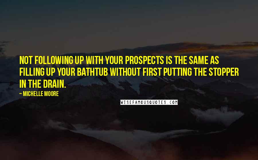Michelle Moore quotes: Not following up with your prospects is the same as filling up your bathtub without first putting the stopper in the drain. Michelle Moore quotes: Not following up with your prospects is the same as filling up your bathtub without first putting the stopper in the drain.