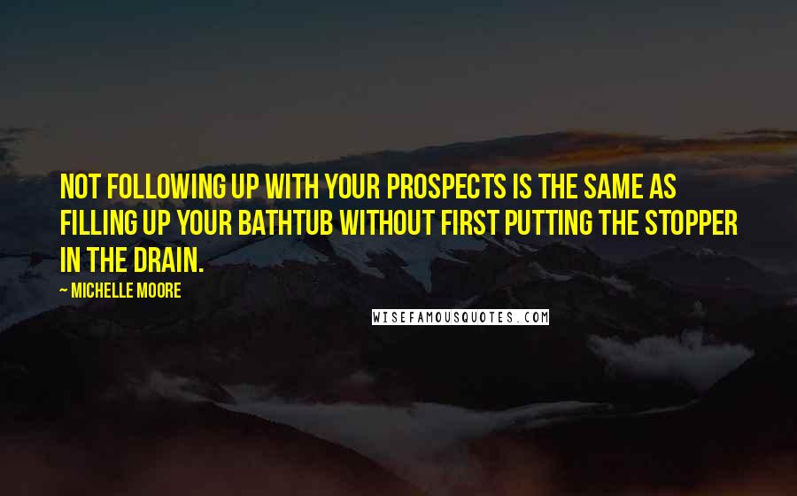 Michelle Moore quotes: Not following up with your prospects is the same as filling up your bathtub without first putting the stopper in the drain.