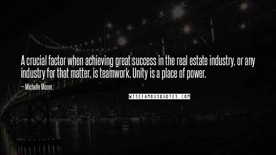 Michelle Moore quotes: A crucial factor when achieving great success in the real estate industry, or any industry for that matter, is teamwork. Unity is a place of power.