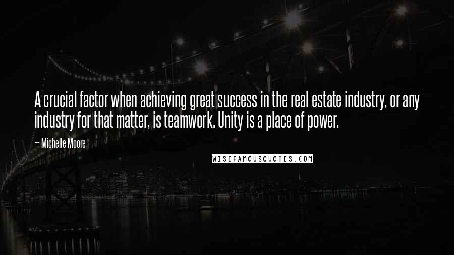Michelle Moore quotes: A crucial factor when achieving great success in the real estate industry, or any industry for that matter, is teamwork. Unity is a place of power. Michelle Moore quotes: A crucial factor when achieving great success in the real estate industry, or any industry for that matter, is teamwork. Unity is a place of power.