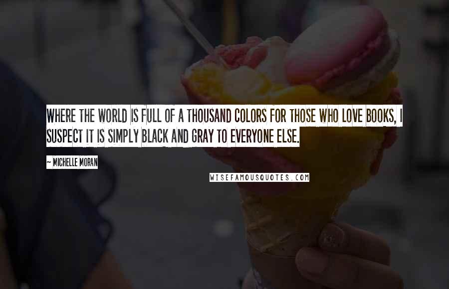 Michelle Moran quotes: Where the world is full of a thousand colors for those who love books, I suspect it is simply black and gray to everyone else.