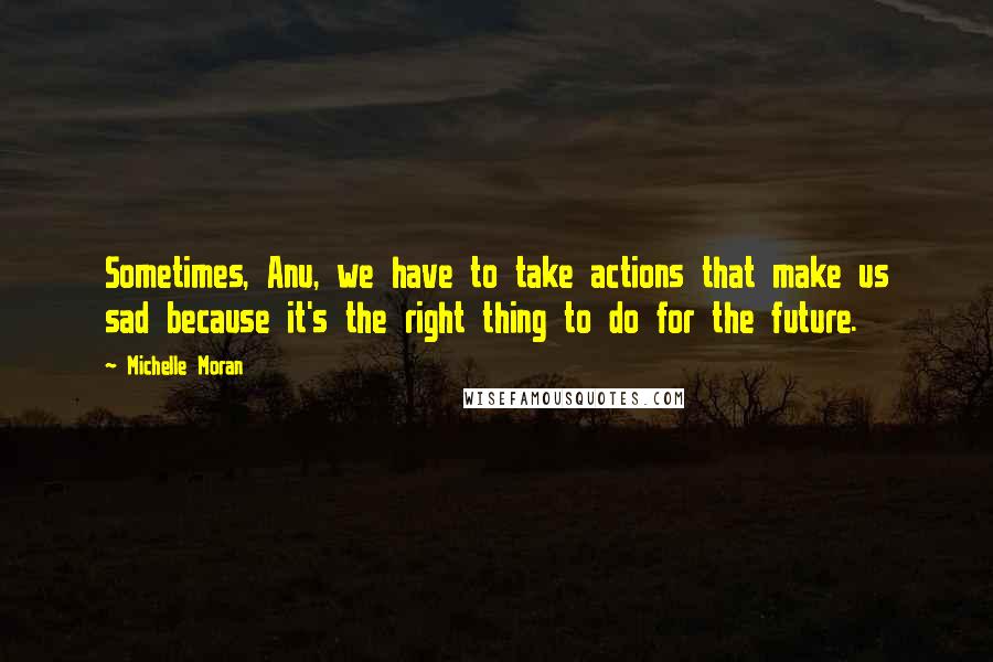 Michelle Moran quotes: Sometimes, Anu, we have to take actions that make us sad because it's the right thing to do for the future.