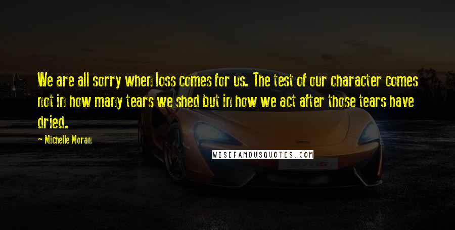Michelle Moran quotes: We are all sorry when loss comes for us. The test of our character comes not in how many tears we shed but in how we act after those tears