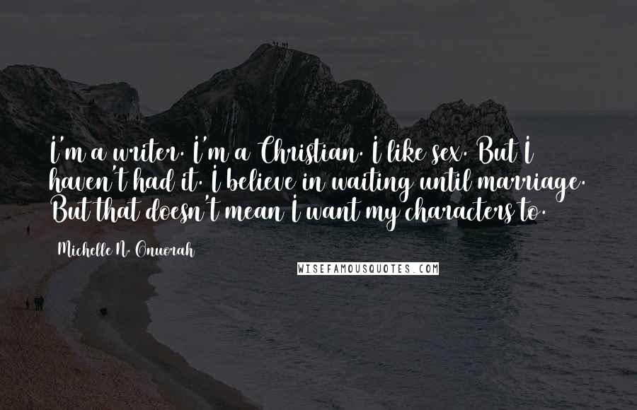 Michelle N. Onuorah quotes: I'm a writer. I'm a Christian. I like sex. But I haven't had it. I believe in waiting until marriage. But that doesn't mean I want my characters to. Michelle N. Onuorah quotes: I'm a writer. I'm a Christian. I like sex. But I haven't had it. I believe in waiting until marriage. But that doesn't mean I want my characters to.