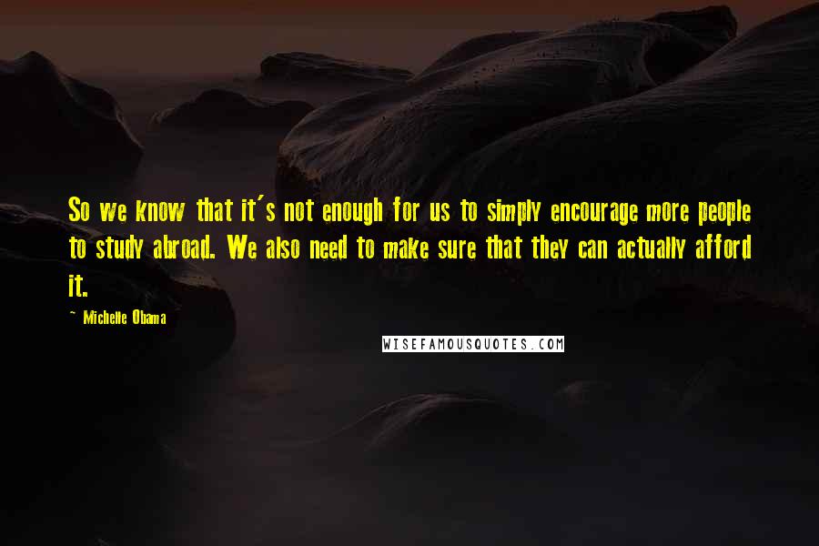 Michelle Obama quotes: So we know that it's not enough for us to simply encourage more people to study abroad. We also need to make sure that they can actually afford it. Michelle Obama quotes: So we know that it's not enough for us to simply encourage more people to study abroad. We also need to make sure that they can actually afford it.