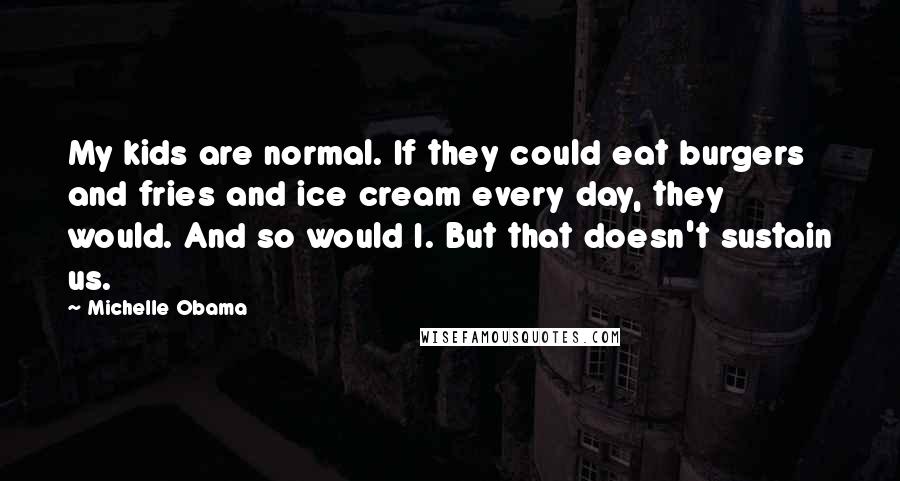 Michelle Obama quotes: My kids are normal. If they could eat burgers and fries and ice cream every day, they would. And so would I. But that doesn't sustain us. Michelle Obama quotes: My kids are normal. If they could eat burgers and fries and ice cream every day, they would. And so would I. But that doesn't sustain us.