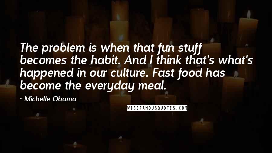 Michelle Obama quotes: The problem is when that fun stuff becomes the habit. And I think that's what's happened in our culture. Fast food has become the everyday meal.