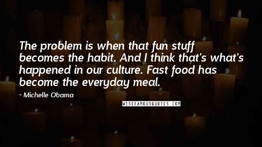 Michelle Obama quotes: The problem is when that fun stuff becomes the habit. And I think that's what's happened in our culture. Fast food has become the everyday meal. Michelle Obama quotes: The problem is when that fun stuff becomes the habit. And I think that's what's happened in our culture. Fast food has become the everyday meal.