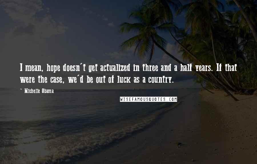 Michelle Obama quotes: I mean, hope doesn't get actualized in three and a half years. If that were the case, we'd be out of luck as a country.