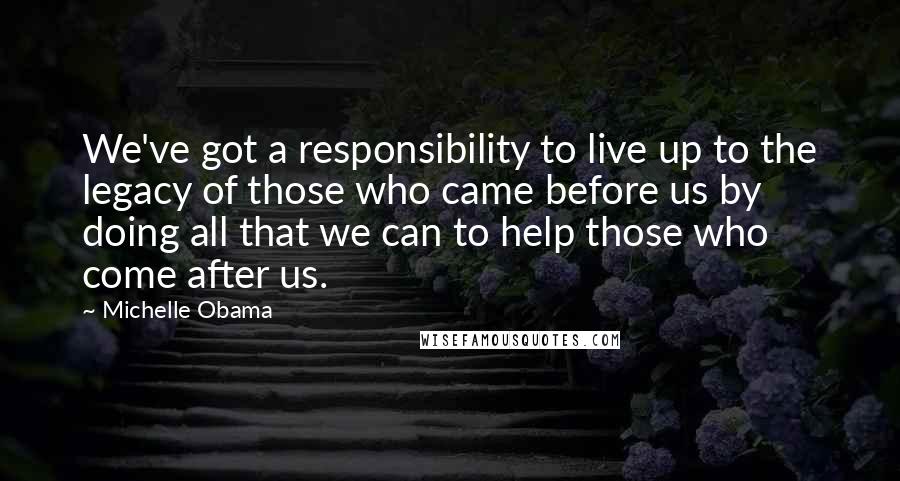 Michelle Obama quotes: We've got a responsibility to live up to the legacy of those who came before us by doing all that we can to help those who come after us. Michelle Obama quotes: We've got a responsibility to live up to the legacy of those who came before us by doing all that we can to help those who come after us.