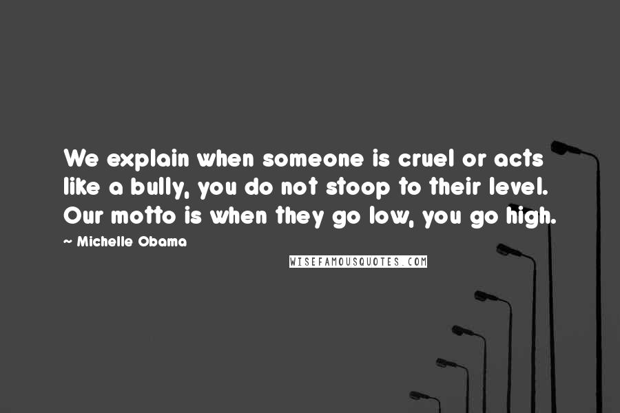 Michelle Obama quotes: We explain when someone is cruel or acts like a bully, you do not stoop to their level. Our motto is when they go low, you go high. Michelle Obama quotes: We explain when someone is cruel or acts like a bully, you do not stoop to their level. Our motto is when they go low, you go high.