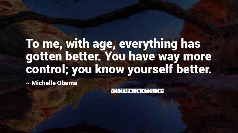 Michelle Obama quotes: To me, with age, everything has gotten better. You have way more control; you know yourself better.