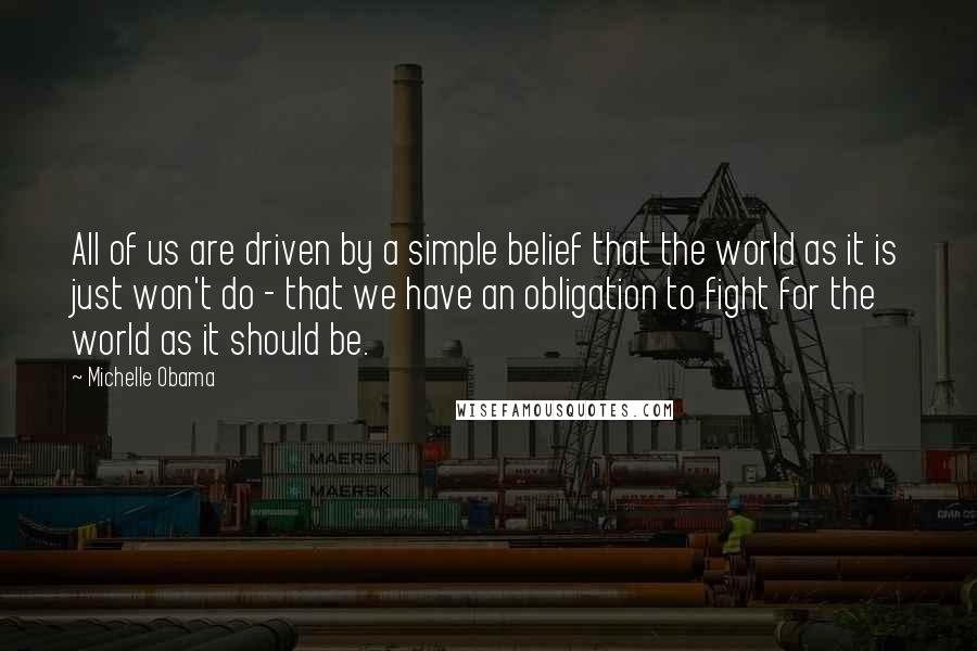 Michelle Obama quotes: All of us are driven by a simple belief that the world as it is just won't do - that we have an obligation to fight for the world as