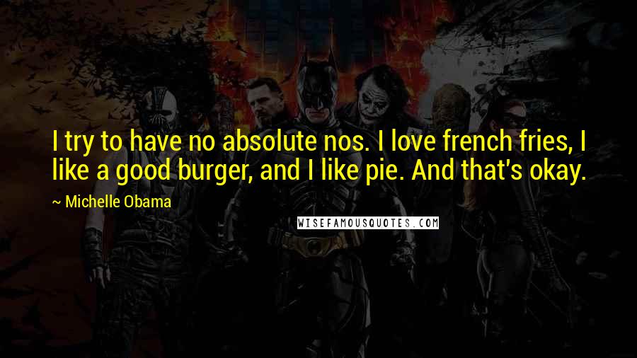 Michelle Obama quotes: I try to have no absolute nos. I love french fries, I like a good burger, and I like pie. And that's okay. Michelle Obama quotes: I try to have no absolute nos. I love french fries, I like a good burger, and I like pie. And that's okay.