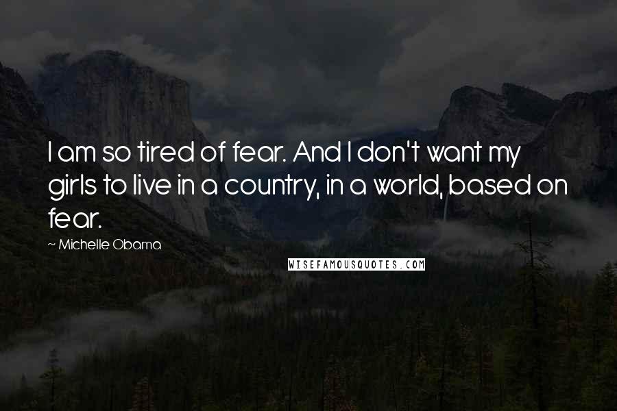Michelle Obama quotes: I am so tired of fear. And I don't want my girls to live in a country, in a world, based on fear.