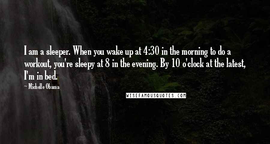 Michelle Obama quotes: I am a sleeper. When you wake up at 4:30 in the morning to do a workout, you're sleepy at 8 in the evening. By 10 o'clock at the latest, Michelle Obama quotes: I am a sleeper. When you wake up at 4:30 in the morning to do a workout, you're sleepy at 8 in the evening. By 10 o'clock at the latest,