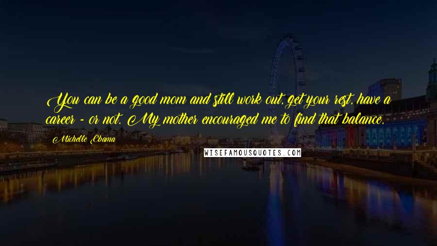 Michelle Obama quotes: You can be a good mom and still work out, get your rest, have a career - or not. My mother encouraged me to find that balance. Michelle Obama quotes: You can be a good mom and still work out, get your rest, have a career - or not. My mother encouraged me to find that balance.