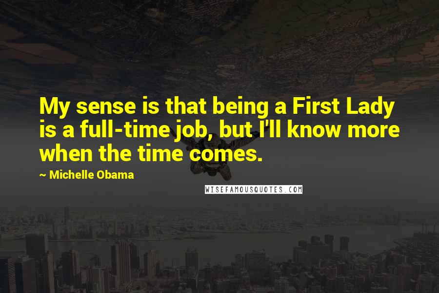 Michelle Obama quotes: My sense is that being a First Lady is a full-time job, but I'll know more when the time comes. Michelle Obama quotes: My sense is that being a First Lady is a full-time job, but I'll know more when the time comes.