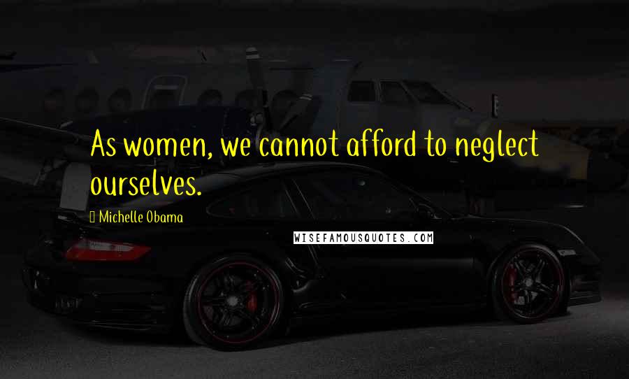 Michelle Obama quotes: As women, we cannot afford to neglect ourselves.