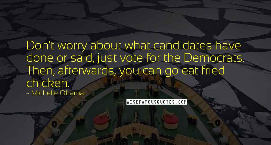 Michelle Obama quotes: Don't worry about what candidates have done or said, just vote for the Democrats. Then, afterwards, you can go eat fried chicken. Michelle Obama quotes: Don't worry about what candidates have done or said, just vote for the Democrats. Then, afterwards, you can go eat fried chicken.