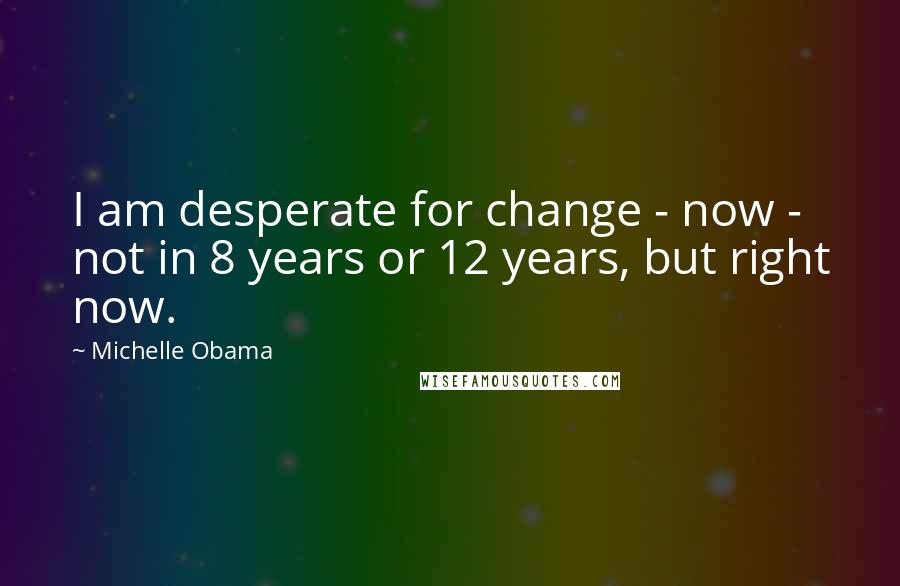 Michelle Obama quotes: I am desperate for change - now - not in 8 years or 12 years, but right now.