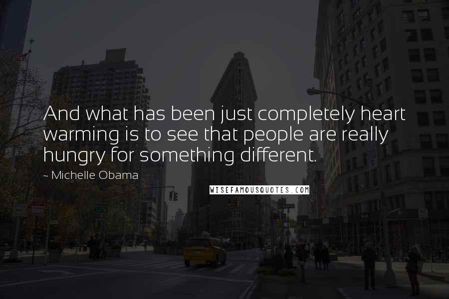 Michelle Obama quotes: And what has been just completely heart warming is to see that people are really hungry for something different. Michelle Obama quotes: And what has been just completely heart warming is to see that people are really hungry for something different.