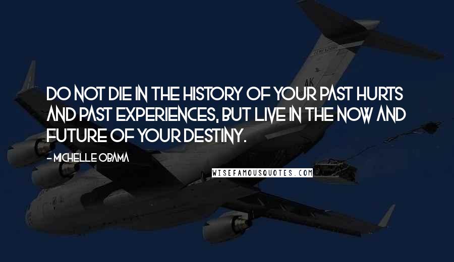 Michelle Obama quotes: Do not die in the history of your past hurts and past experiences, but live in the now and future of your destiny.